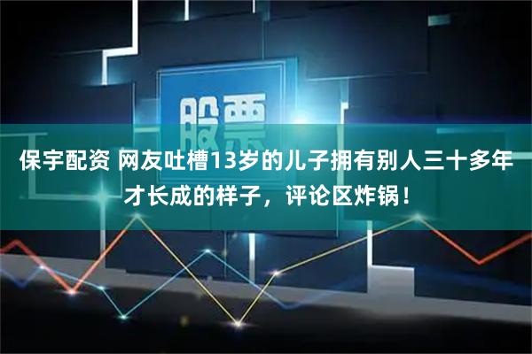 保宇配资 网友吐槽13岁的儿子拥有别人三十多年才长成的样子，评论区炸锅！