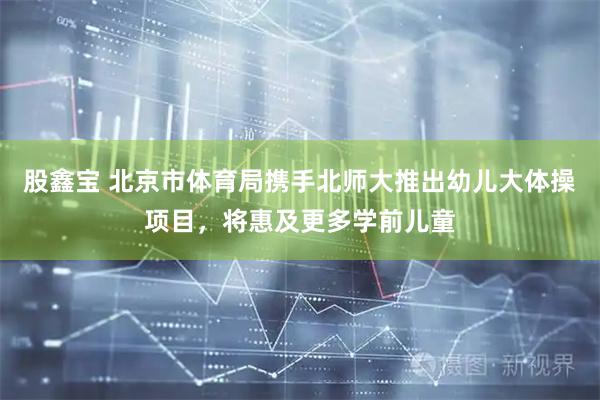 股鑫宝 北京市体育局携手北师大推出幼儿大体操项目，将惠及更多学前儿童