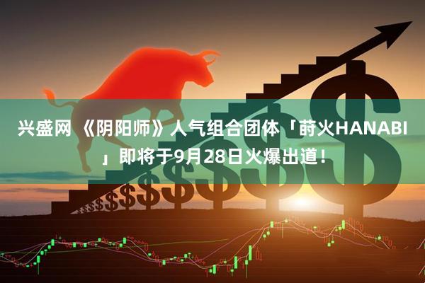 兴盛网 《阴阳师》人气组合团体「莳火HANABI」即将于9月28日火爆出道！