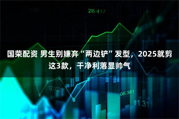 国荣配资 男生别嫌弃“两边铲”发型，2025就剪这3款，干净利落显帅气