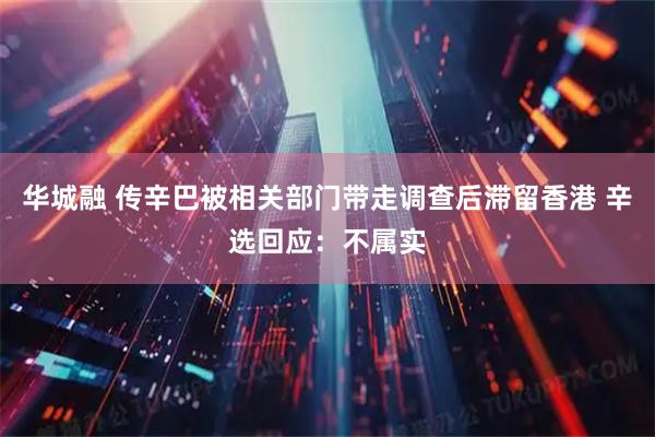 华城融 传辛巴被相关部门带走调查后滞留香港 辛选回应：不属实