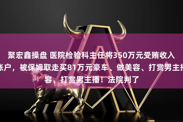 聚宏鑫操盘 医院检验科主任将350万元受贿收入存入原保姆账户，被保姆取走买81万元豪车、做美容、打赏男主播！法院判了