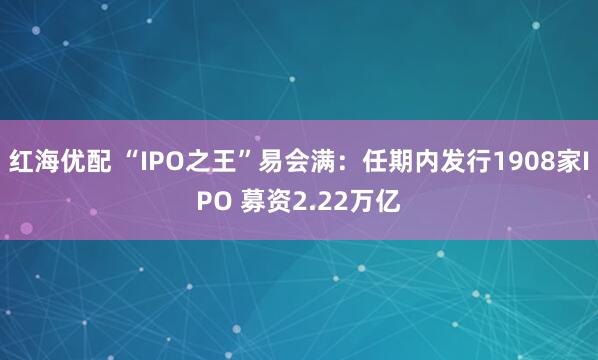 红海优配 “IPO之王”易会满：任期内发行1908家IPO 募资2.22万亿