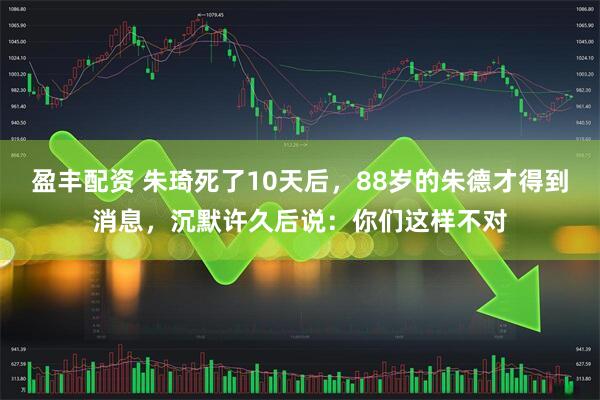 盈丰配资 朱琦死了10天后，88岁的朱德才得到消息，沉默许久后说：你们这样不对