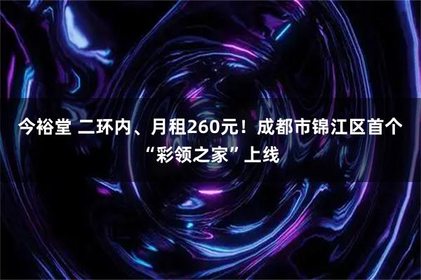 今裕堂 二环内、月租260元！成都市锦江区首个“彩领之家”上线