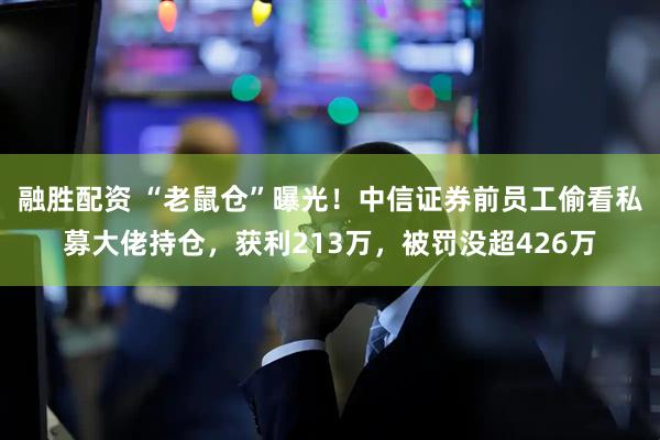 融胜配资 “老鼠仓”曝光！中信证券前员工偷看私募大佬持仓，获利213万，被罚没超426万