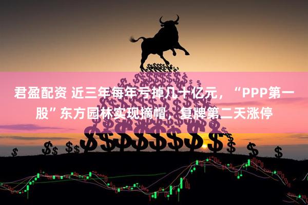 君盈配资 近三年每年亏掉几十亿元，“PPP第一股”东方园林实现摘帽，复牌第二天涨停