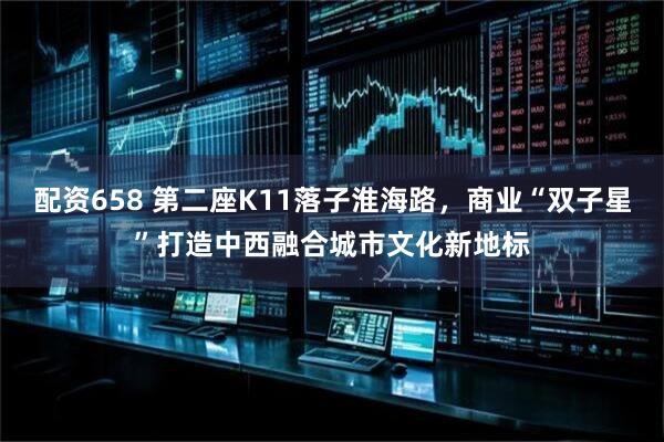 配资658 第二座K11落子淮海路，商业“双子星”打造中西融合城市文化新地标