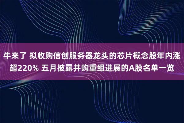 牛来了 拟收购信创服务器龙头的芯片概念股年内涨超220% 五月披露并购重组进展的A股名单一览