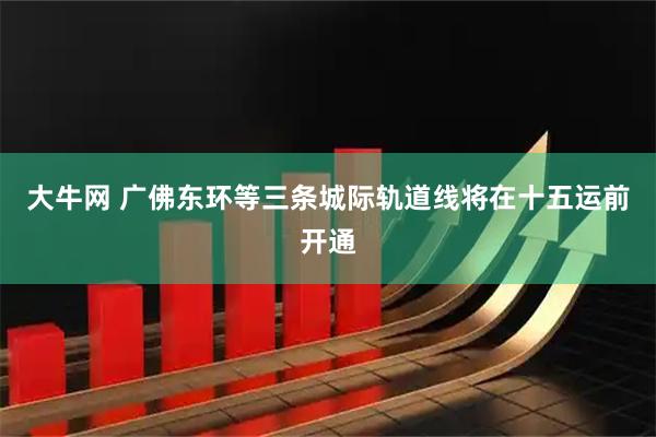大牛网 广佛东环等三条城际轨道线将在十五运前开通