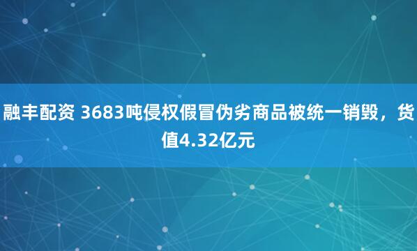 融丰配资 3683吨侵权假冒伪劣商品被统一销毁，货值4.32亿元