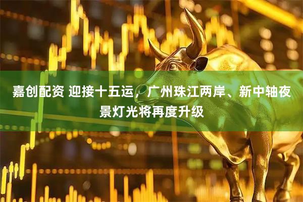嘉创配资 迎接十五运，广州珠江两岸、新中轴夜景灯光将再度升级