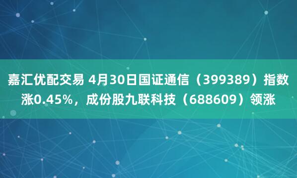 嘉汇优配交易 4月30日国证通信（399389）指数涨0.45%，成份股九联科技（688609）领涨
