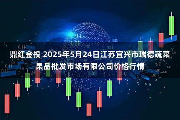鼎红金投 2025年5月24日江苏宜兴市瑞德蔬菜果品批发市场有限公司价格行情