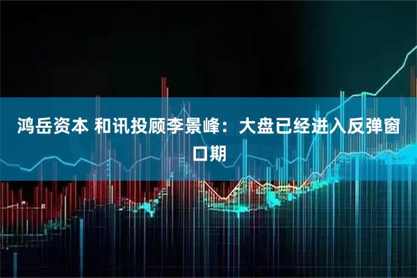 鸿岳资本 和讯投顾李景峰：大盘已经进入反弹窗口期
