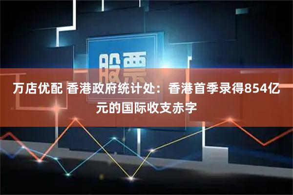 万店优配 香港政府统计处：香港首季录得854亿元的国际收支赤字