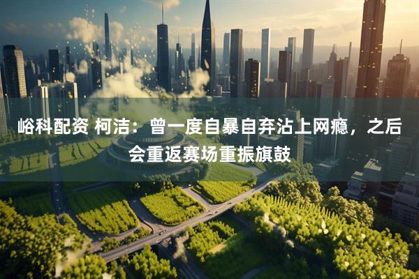峪科配资 柯洁：曾一度自暴自弃沾上网瘾，之后会重返赛场重振旗鼓