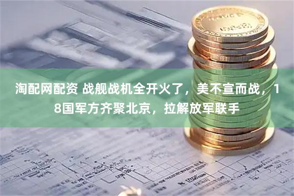 淘配网配资 战舰战机全开火了，美不宣而战，18国军方齐聚北京，拉解放军联手