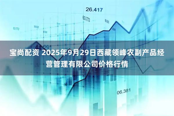 宝尚配资 2025年9月29日西藏领峰农副产品经营管理有限公司价格行情