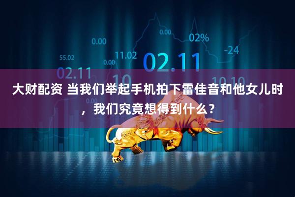 大财配资 当我们举起手机拍下雷佳音和他女儿时，我们究竟想得到什么？