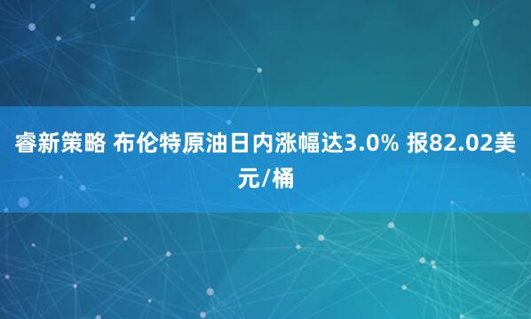 睿新策略 布伦特原油日内涨幅达3.0% 报82.02美元/桶