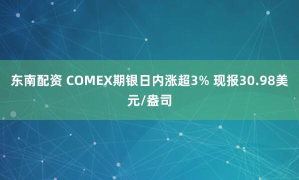 东南配资 COMEX期银日内涨超3% 现报30.98美元/盎司