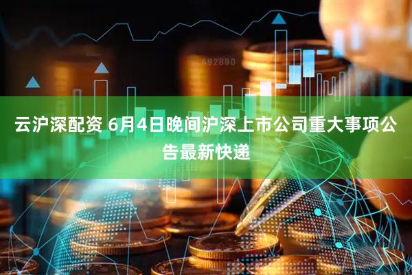 云沪深配资 6月4日晚间沪深上市公司重大事项公告最新快递