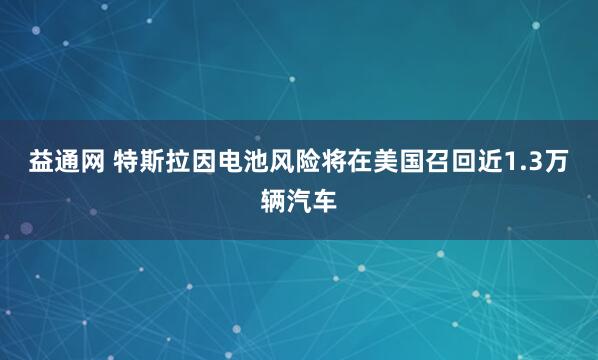 益通网 特斯拉因电池风险将在美国召回近1.3万辆汽车