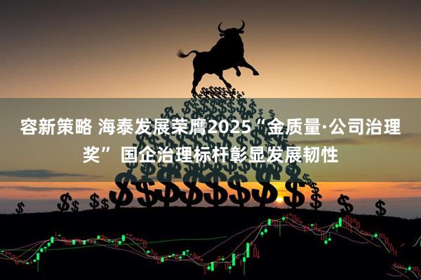 容新策略 海泰发展荣膺2025“金质量·公司治理奖” 国企治理标杆彰显发展韧性