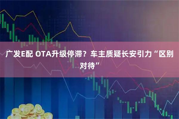 广发E配 OTA升级停滞？车主质疑长安引力“区别对待”