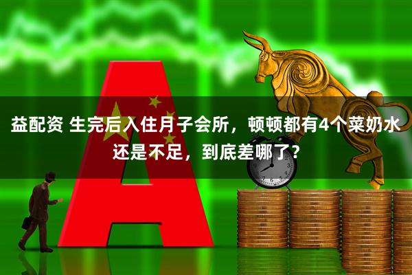 益配资 生完后入住月子会所，顿顿都有4个菜奶水还是不足，到底差哪了？