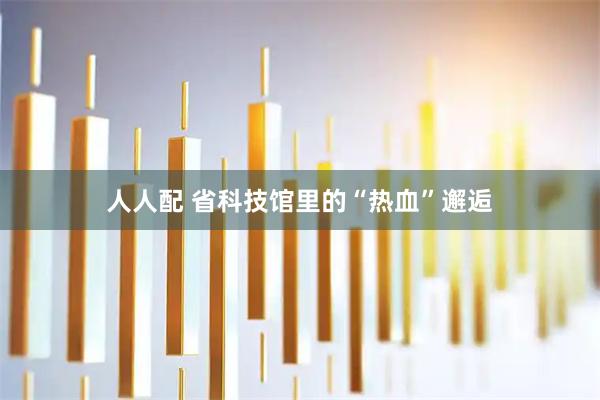 人人配 省科技馆里的“热血”邂逅