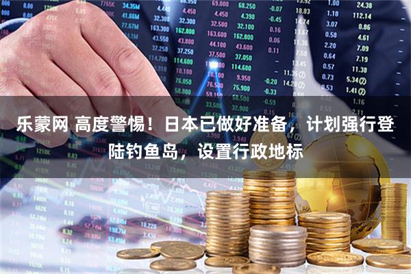 乐蒙网 高度警惕!日本已做好准备,计划强行登陆钓鱼岛,设置行政地标