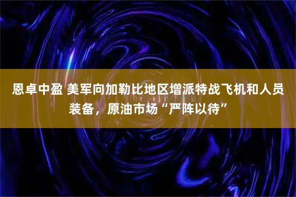 恩卓中盈 美军向加勒比地区增派特战飞机和人员装备，原油市场“严阵以待”