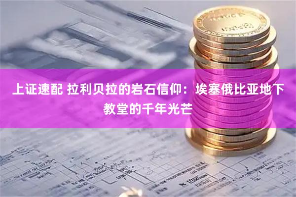 上证速配 拉利贝拉的岩石信仰：埃塞俄比亚地下教堂的千年光芒