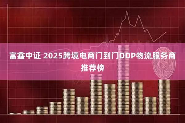 富鑫中证 2025跨境电商门到门DDP物流服务商推荐榜