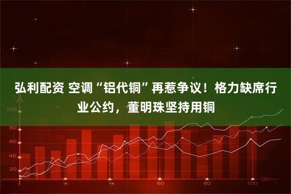 弘利配资 空调“铝代铜”再惹争议！格力缺席行业公约，董明珠坚持用铜