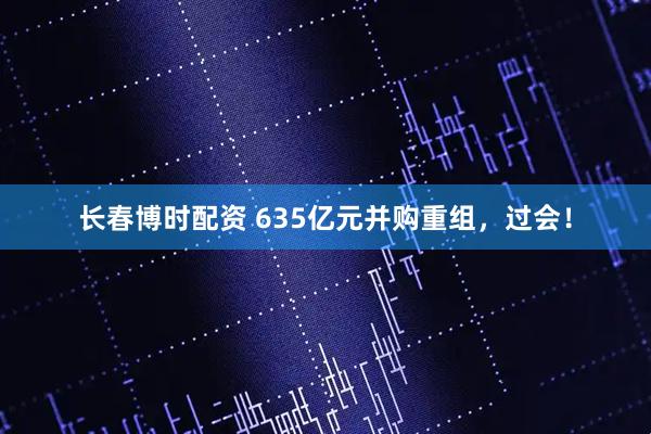 长春博时配资 635亿元并购重组，过会！