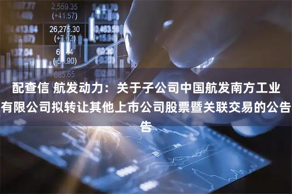 配查信 航发动力:关于子公司中国航发南方工业有限公司拟转让其他上市公司股票暨关联交易的公告
