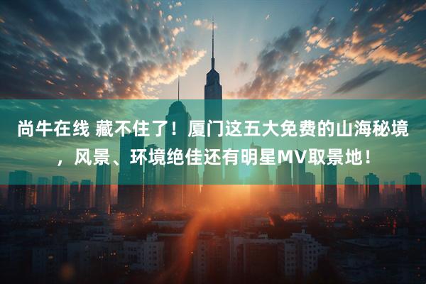 尚牛在线 藏不住了!厦门这五大免费的山海秘境,风景、环境绝佳还有明星MV取景地!