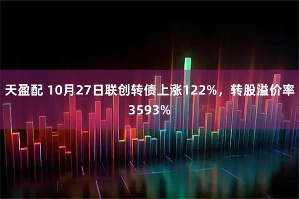 天盈配 10月27日联创转债上涨122%，转股溢价率3593%