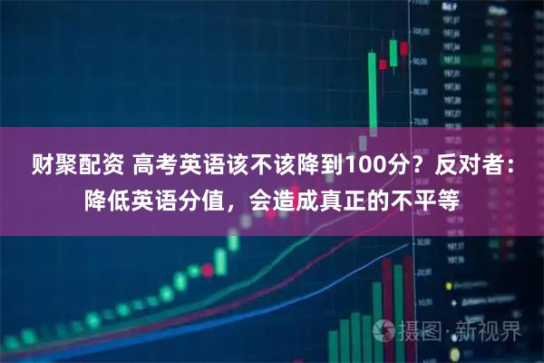 财聚配资 高考英语该不该降到100分?反对者:降低英语分值,会造成真正的不平等