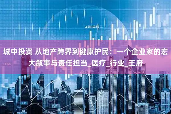 城中投资 从地产跨界到健康护民：一个企业家的宏大叙事与责任担当_医疗_行业_王府