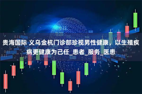 贵海国际 义乌金杭门诊部珍视男性健康,以生殖疾病更健康为己任_患者_服务_医患