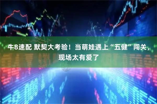 牛8速配 默契大考验！当萌娃遇上“五健”闯关，现场太有爱了