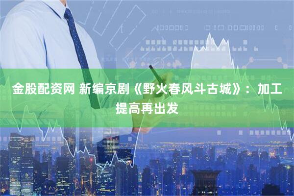 金股配资网 新编京剧《野火春风斗古城》：加工提高再出发