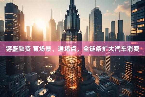 镕盛融资 育场景、通堵点，全链条扩大汽车消费