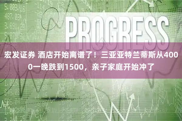 宏发证券 酒店开始离谱了！三亚亚特兰蒂斯从4000一晚跌到1500，亲子家庭开始冲了