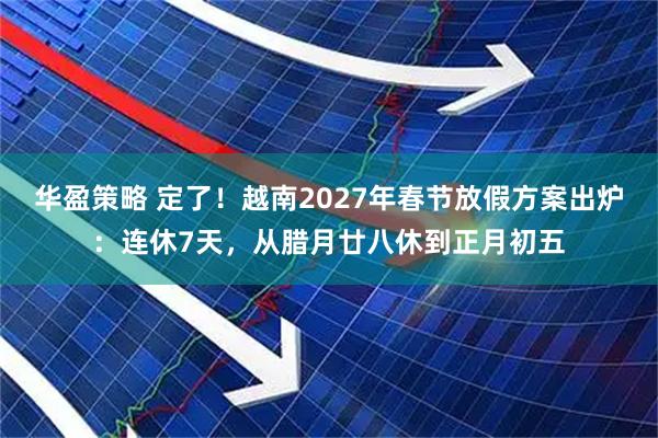 华盈策略 定了！越南2027年春节放假方案出炉：连休7天，从腊月廿八休到正月初五