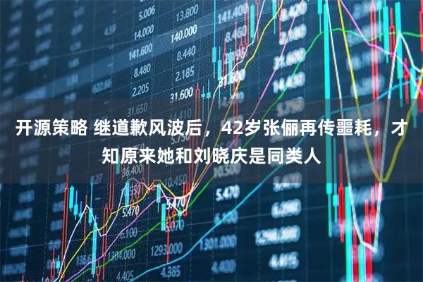 开源策略 继道歉风波后，42岁张俪再传噩耗，才知原来她和刘晓庆是同类人